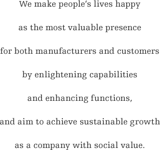 We make people‘s lives happy as the most valuable presence for both manufacturers and customers by enlightening capabilities and enhancing functions, and aim to achieve sustainable growth as a company with social value.